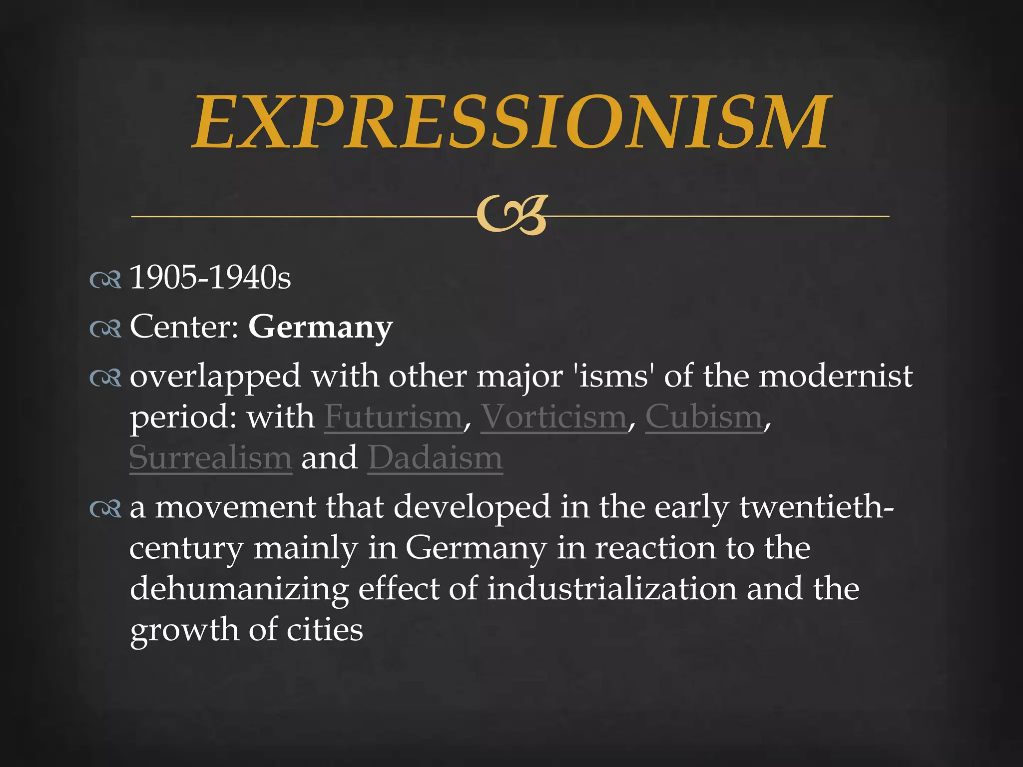 EXPRESSIONISM
            
 1905-1940s
 Center: Germany
 overlapped with other major 'isms' of the modernist
  period: with Futurism, Vorticism, Cubism,
  Surrealism and Dadaism
 a movement that developed in the early twentieth-
  century mainly in Germany in reaction to the
  dehumanizing effect of industrialization and the
  growth of cities
 