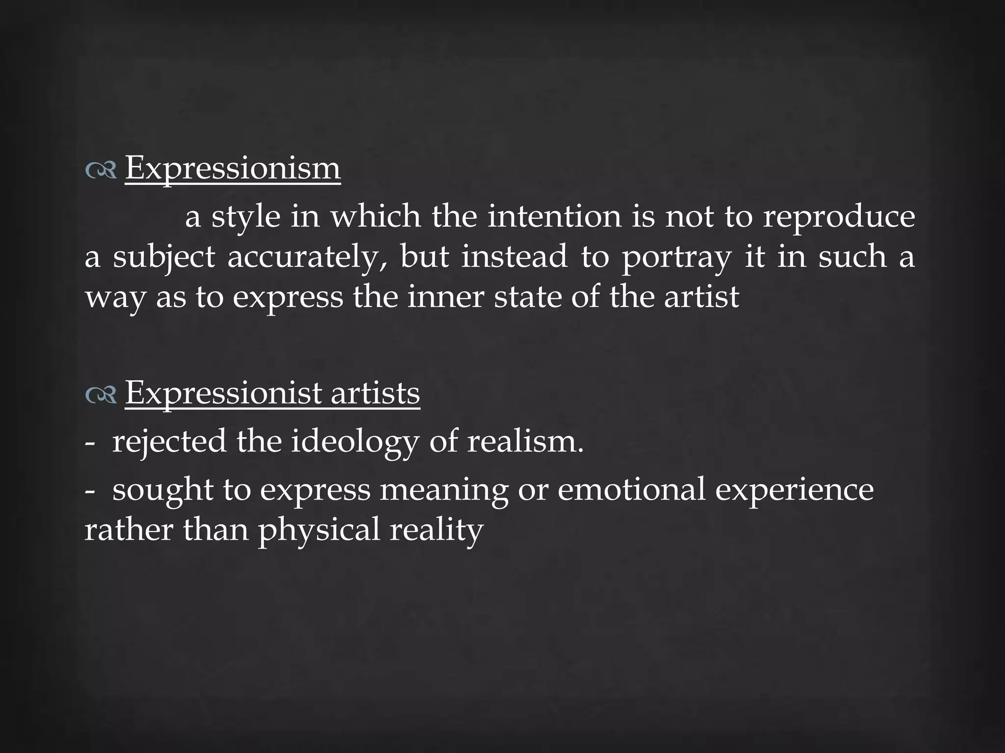  Expressionism
       a style in which the intention is not to reproduce
a subject accurately, but instead to portray it in such a
way as to express the inner state of the artist

 Expressionist artists
- rejected the ideology of realism.
- sought to express meaning or emotional experience
rather than physical reality
 