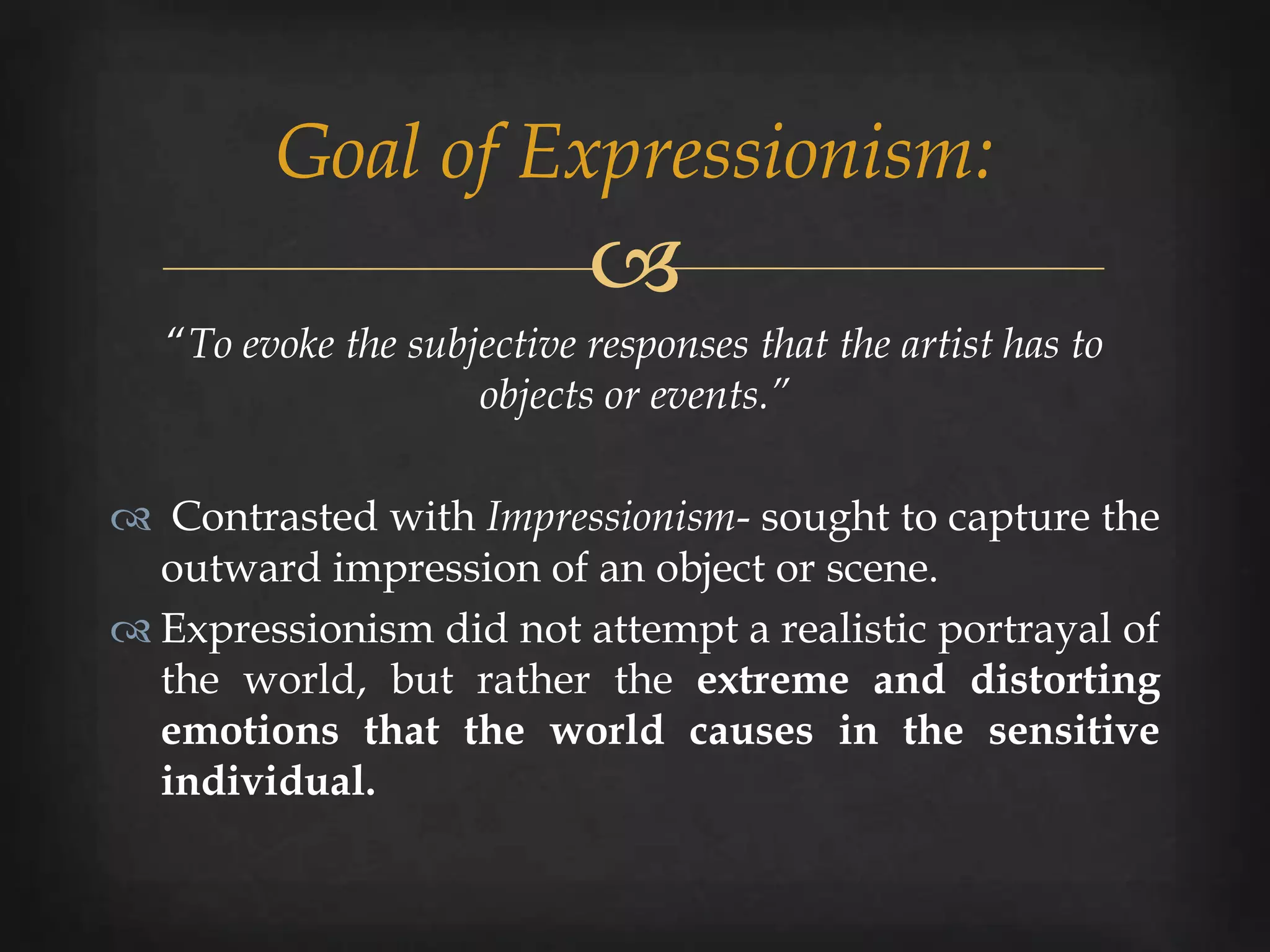 Goal of Expressionism:
                            
   “To evoke the subjective responses that the artist has to
                     objects or events.”

 Contrasted with Impressionism- sought to capture the
  outward impression of an object or scene.
 Expressionism did not attempt a realistic portrayal of
  the world, but rather the extreme and distorting
  emotions that the world causes in the sensitive
  individual.
 