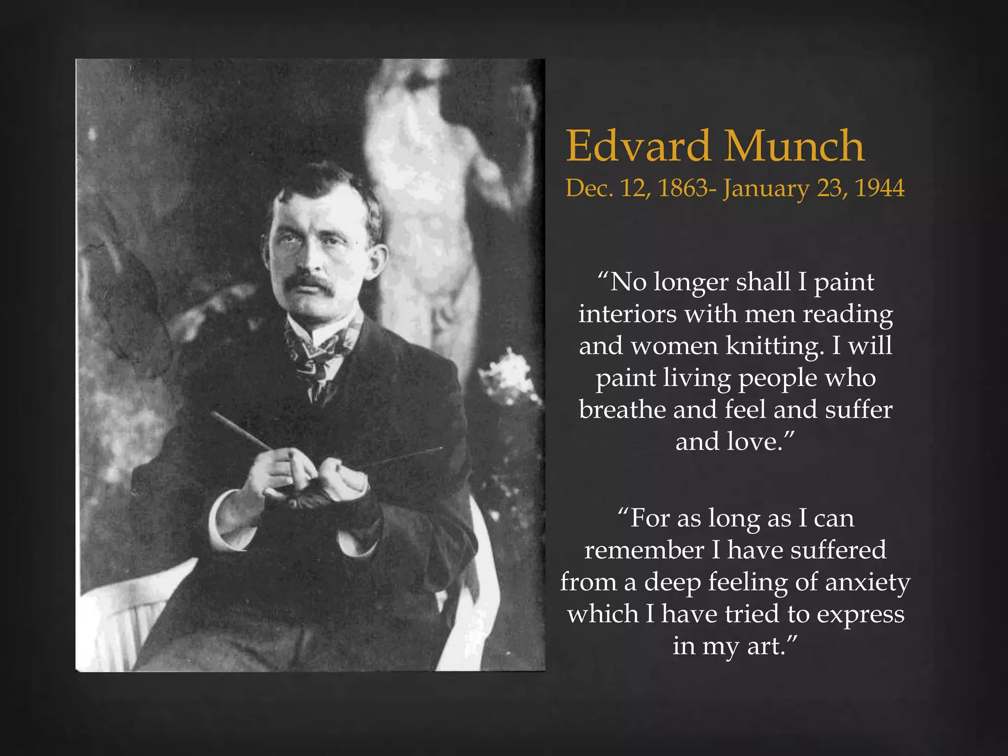 Edvard Munch
Dec. 12, 1863- January 23, 1944


   “No longer shall I paint
 interiors with men reading
 and women knitting. I will
   paint living people who
 breathe and feel and suffer
           and love.”

    “For as long as I can
  remember I have suffered
from a deep feeling of anxiety
 which I have tried to express
          in my art.”
 