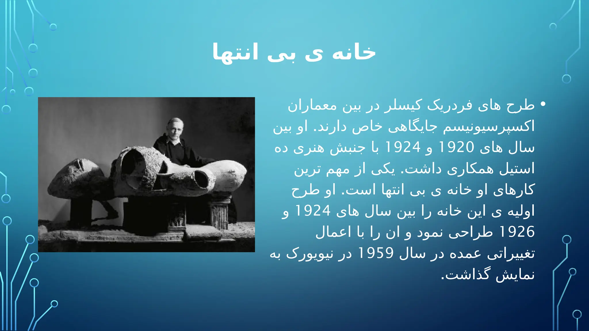 ‫انتها‬ ‫بی‬ ‫ی‬ ‫خانه‬
•
‫معماران‬ ‫بین‬ ‫در‬ ‫کیسلر‬ ‫فردریک‬ ‫های‬ ‫طرح‬
.
‫بین‬ ‫او‬ ‫دارند‬ ‫خاص‬ ‫جایگاهی‬ ‫اکسپرسیونیسم‬
‫های‬ ‫سال‬
1920
‫و‬
1924
‫ده‬ ‫هنری‬ ‫جنبش‬ ‫با‬
.
‫ترین‬ ‫مهم‬ ‫از‬ ‫یکی‬ ‫داشت‬ ‫همکاری‬ ‫استیل‬
.
‫طرح‬ ‫او‬ ‫است‬ ‫انتها‬ ‫بی‬ ‫ی‬ ‫خانه‬ ‫او‬ ‫کارهای‬
‫های‬ ‫سال‬ ‫بین‬ ‫را‬ ‫خانه‬ ‫این‬ ‫ی‬ ‫اولیه‬
1924
‫و‬
1926
‫اعمال‬ ‫با‬ ‫را‬ ‫ان‬ ‫و‬ ‫نمود‬ ‫طراحی‬
‫سال‬ ‫در‬ ‫عمده‬ ‫تغییراتی‬
1959
‫به‬ ‫نیویورک‬ ‫در‬
.‫گذاشت‬ ‫نمایش‬
 