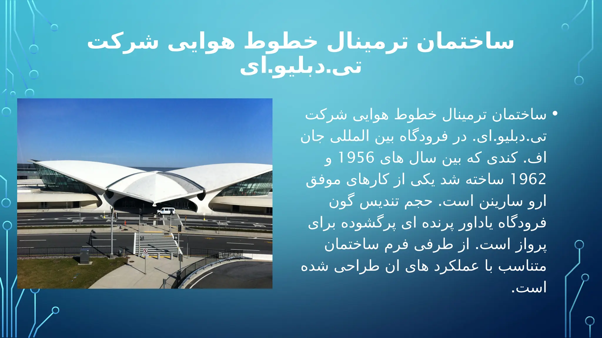 ‫شرکت‬ ‫هوایی‬ ‫خطوط‬ ‫ترمینال‬ ‫ساختمان‬
. .
‫ای‬ ‫دبلیو‬ ‫تی‬
•
‫شرکت‬ ‫هوایی‬ ‫خطوط‬ ‫ترمینال‬ ‫ساختمان‬
. . .
‫جان‬ ‫المللی‬ ‫بین‬ ‫فرودگاه‬ ‫در‬ ‫ای‬ ‫دبلیو‬ ‫تی‬
.
‫های‬ ‫سال‬ ‫بین‬ ‫که‬ ‫کندی‬ ‫اف‬
1956
‫و‬
1962
‫موفق‬ ‫کارهای‬ ‫از‬ ‫یکی‬ ‫شد‬ ‫ساخته‬
.
‫گون‬ ‫تندیس‬ ‫حجم‬ ‫است‬ ‫سارینن‬ ‫ارو‬
‫برای‬ ‫پرگشوده‬ ‫ای‬ ‫پرنده‬ ‫یاداور‬ ‫فرودگاه‬
.
‫ساختمان‬ ‫فرم‬ ‫طرفی‬ ‫از‬ ‫است‬ ‫پرواز‬
‫شده‬ ‫طراحی‬ ‫ان‬ ‫های‬ ‫عملکرد‬ ‫با‬ ‫متناسب‬
.‫است‬
 