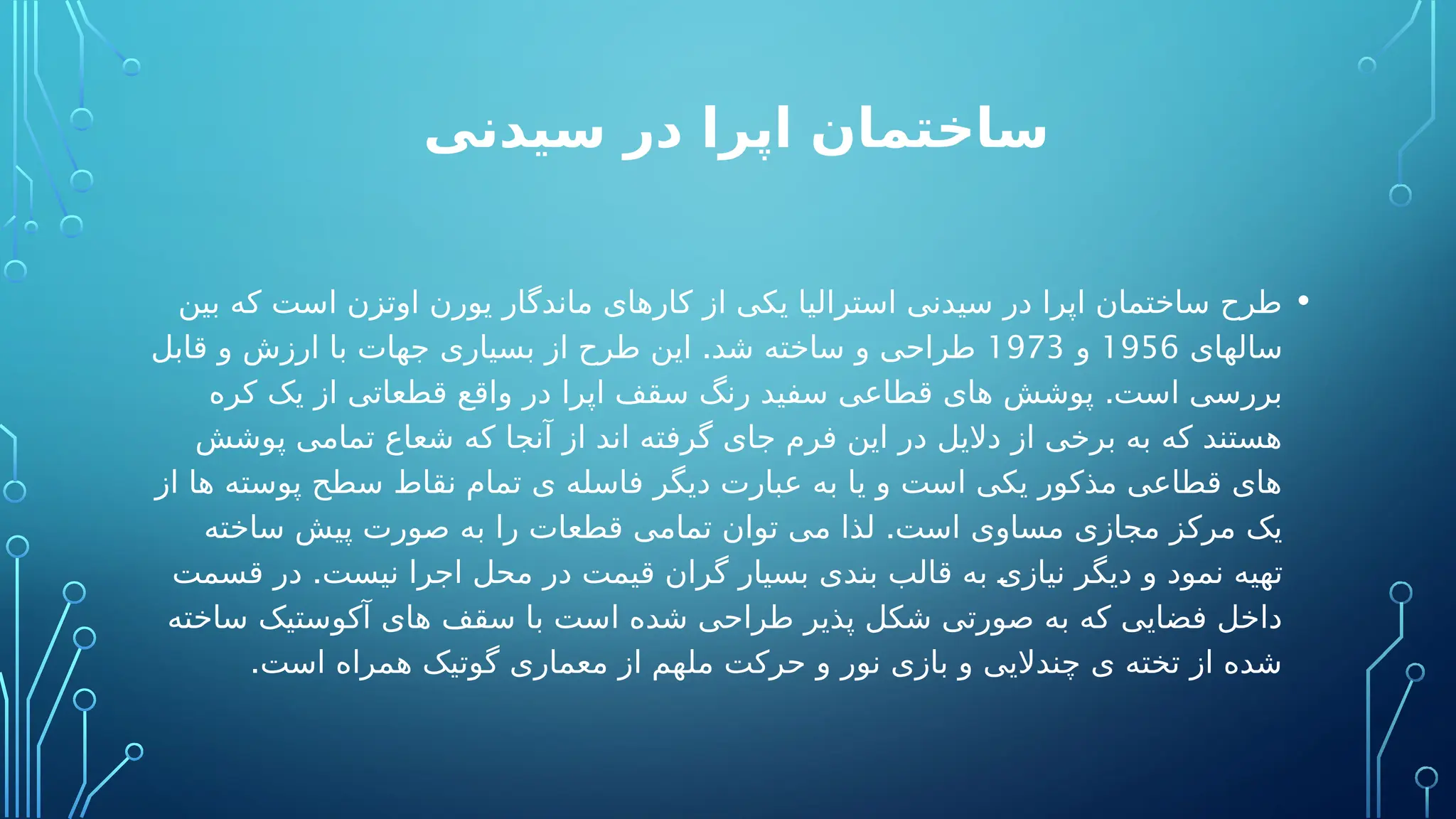 ‫سیدنی‬ ‫در‬ ‫اپرا‬ ‫ساختمان‬
•
‫بین‬ ‫که‬ ‫است‬ ‫اوتزن‬ ‫یورن‬ ‫ماندگار‬ ‫کارهای‬ ‫از‬ ‫یکی‬ ‫استرالیا‬ ‫سیدنی‬ ‫در‬ ‫اپرا‬ ‫ساختمان‬ ‫طرح‬
‫سالهای‬
1956
‫و‬
1973
.
‫قابل‬ ‫و‬ ‫ارزش‬ ‫با‬ ‫جهات‬ ‫بسیاری‬ ‫از‬ ‫طرح‬ ‫این‬ ‫شد‬ ‫ساخته‬ ‫و‬ ‫طراحی‬
.
‫کره‬ ‫یک‬ ‫از‬ ‫قطعاتی‬ ‫واقع‬ ‫در‬ ‫اپرا‬ ‫سقف‬ ‫رنگ‬ ‫سفید‬ ‫قطاعی‬ ‫های‬ ‫پوشش‬ ‫است‬ ‫بررسی‬
‫پوشش‬ ‫تمامی‬ ‫شعاع‬ ‫که‬ ‫آنجا‬ ‫از‬ ‫اند‬ ‫گرفته‬ ‫جای‬ ‫فرم‬ ‫این‬ ‫در‬ ‫دالیل‬ ‫از‬ ‫برخی‬ ‫به‬ ‫که‬ ‫هستند‬
‫از‬ ‫ها‬ ‫پوسته‬ ‫سطح‬ ‫نقاط‬ ‫تمام‬ ‫ی‬ ‫فاسله‬ ‫دیگر‬ ‫عبارت‬ ‫به‬ ‫یا‬ ‫و‬ ‫است‬ ‫یکی‬ ‫مذکور‬ ‫قطاعی‬ ‫های‬
.
‫ساخته‬ ‫پیش‬ ‫صورت‬ ‫به‬ ‫را‬ ‫قطعات‬ ‫تمامی‬ ‫توان‬ ‫می‬ ‫لذا‬ ‫است‬ ‫مساوی‬ ‫مجازی‬ ‫مرکز‬ ‫یک‬
.
‫قسمت‬ ‫در‬ ‫نیست‬ ‫اجرا‬ ‫محل‬ ‫در‬ ‫قیمت‬ ‫گران‬ ‫بسیار‬ ‫بندی‬ ‫قالب‬ ‫به‬ ‫نیازی‬ ‫دیگر‬ ‫و‬ ‫نمود‬ ‫تهیه‬
‫ساخته‬ ‫آکوستیک‬ ‫های‬ ‫سقف‬ ‫با‬ ‫است‬ ‫شده‬ ‫طراحی‬ ‫پذیر‬ ‫شکل‬ ‫صورتی‬ ‫به‬ ‫که‬ ‫فضایی‬ ‫داخل‬
.‫است‬ ‫همراه‬ ‫گوتیک‬ ‫معماری‬ ‫از‬ ‫ملهم‬ ‫حرکت‬ ‫و‬ ‫نور‬ ‫بازی‬ ‫و‬ ‫چندالیی‬ ‫ی‬ ‫تخته‬ ‫از‬ ‫شده‬
 