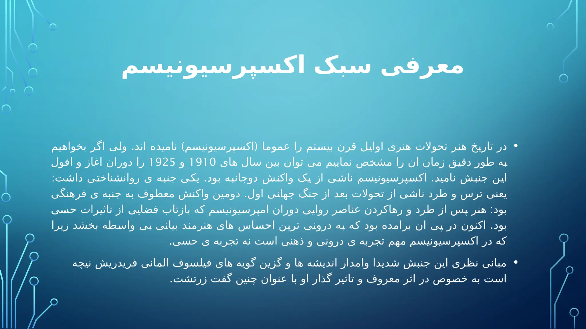 ‫اکسپرسیونیسم‬ ‫سبک‬ ‫معرفی‬
•
. ) (
‫بخواهیم‬ ‫اگر‬ ‫ولی‬ ‫اند‬ ‫نامیده‬ ‫اکسپرسیونیسم‬ ‫عموما‬ ‫را‬ ‫بیستم‬ ‫قرن‬ ‫اوایل‬ ‫هنری‬ ‫تحوالت‬ ‫هنر‬ ‫تاریخ‬ ‫در‬
‫های‬ ‫سال‬ ‫بین‬ ‫توان‬ ‫می‬ ‫نماییم‬ ‫مشخص‬ ‫را‬ ‫ان‬ ‫زمان‬ ‫دقیق‬ ‫طور‬ ‫به‬
1910
‫و‬
1925
‫افول‬ ‫و‬ ‫اغاز‬ ‫دوران‬ ‫را‬
: . .
‫داشت‬ ‫روانشناختی‬ ‫ی‬ ‫جنبه‬ ‫یکی‬ ‫بود‬ ‫دوجانبه‬ ‫واکنش‬ ‫یک‬ ‫از‬ ‫ناشی‬ ‫اکسپرسیونیسم‬ ‫نامید‬ ‫جنبش‬ ‫این‬
.
‫فرهنگی‬ ‫ی‬ ‫جنبه‬ ‫به‬ ‫معطوف‬ ‫واکنش‬ ‫دومین‬ ‫اول‬ ‫جهانی‬ ‫جنگ‬ ‫از‬ ‫بعد‬ ‫تحوالت‬ ‫از‬ ‫ناشی‬ ‫طرد‬ ‫و‬ ‫ترس‬ ‫یعنی‬
:
‫حسی‬ ‫تاثیرات‬ ‫از‬ ‫فضایی‬ ‫بازتاب‬ ‫که‬ ‫امپرسیونیسم‬ ‫دوران‬ ‫روایی‬ ‫عناصر‬ ‫رهاکردن‬ ‫و‬ ‫طرد‬ ‫از‬ ‫پس‬ ‫هنر‬ ‫بود‬
.
‫زیرا‬ ‫بخشد‬ ‫واسطه‬ ‫بی‬ ‫بیانی‬ ‫هنرمند‬ ‫های‬ ‫احساس‬ ‫ترین‬ ‫درونی‬ ‫به‬ ‫که‬ ‫بود‬ ‫برامده‬ ‫ان‬ ‫پی‬ ‫در‬ ‫اکنون‬ ‫بود‬
.‫حسی‬ ‫ی‬ ‫تجربه‬ ‫نه‬ ‫است‬ ‫ذهنی‬ ‫و‬ ‫درونی‬ ‫ی‬ ‫تجربه‬ ‫مهم‬ ‫اکسپرسیونیسم‬ ‫در‬ ‫که‬
•
‫نیچه‬ ‫فریدریش‬ ‫المانی‬ ‫فیلسوف‬ ‫های‬ ‫گویه‬ ‫گزین‬ ‫و‬ ‫ها‬ ‫اندیشه‬ ‫وامدار‬ ‫شدیدا‬ ‫جنبش‬ ‫این‬ ‫نظری‬ ‫مبانی‬
.‫زرتشت‬ ‫گفت‬ ‫چنین‬ ‫عنوان‬ ‫با‬ ‫او‬ ‫گذار‬ ‫تاثیر‬ ‫و‬ ‫معروف‬ ‫اثر‬ ‫در‬ ‫خصوص‬ ‫به‬ ‫است‬
 