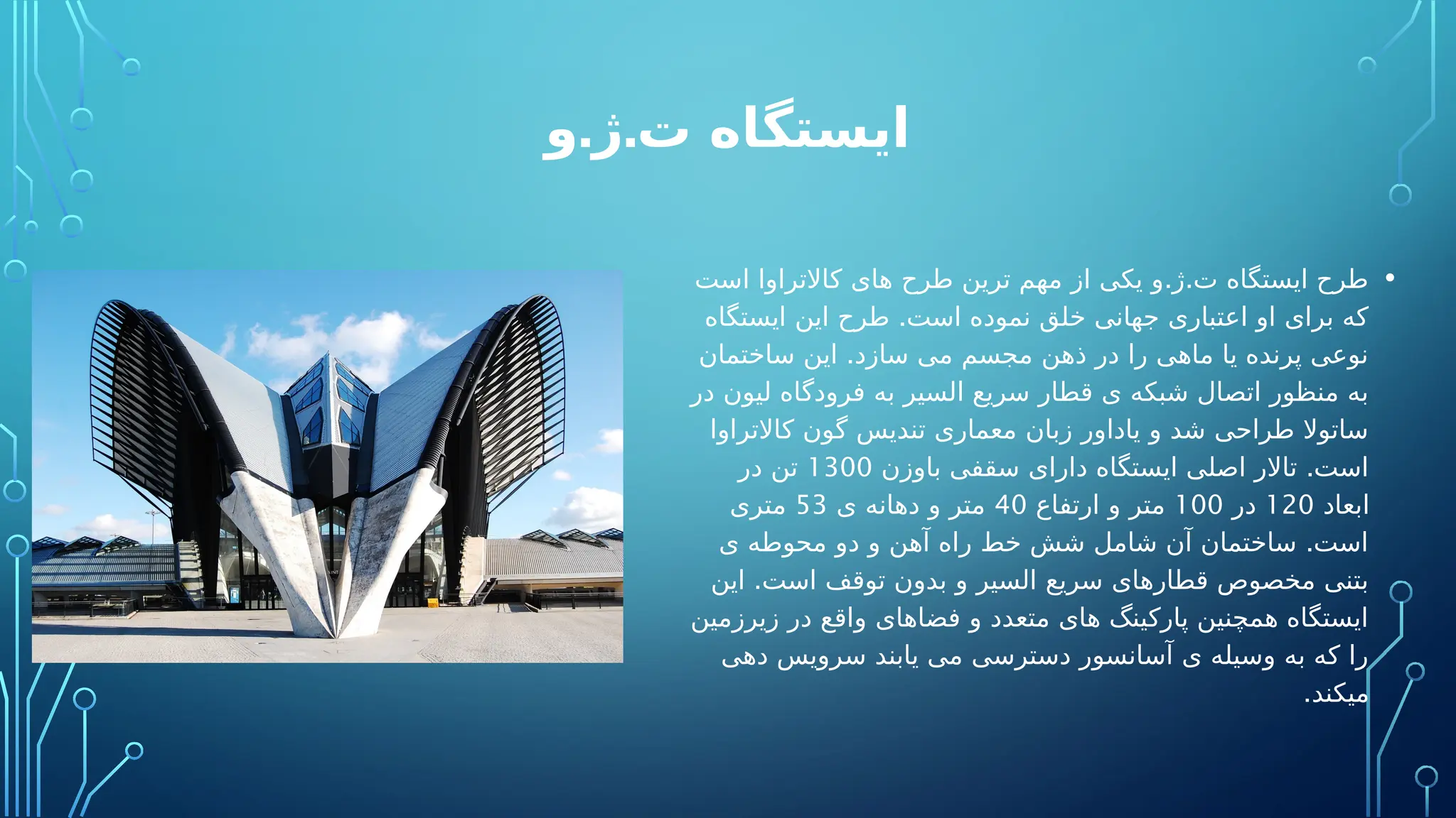 . .
‫و‬ ‫ژ‬ ‫ت‬ ‫ایستگاه‬
•
. .
‫است‬ ‫کاالتراوا‬ ‫های‬ ‫طرح‬ ‫ترین‬ ‫مهم‬ ‫از‬ ‫یکی‬ ‫و‬ ‫ژ‬ ‫ت‬ ‫ایستگاه‬ ‫طرح‬
.
‫ایستگاه‬ ‫این‬ ‫طرح‬ ‫است‬ ‫نموده‬ ‫خلق‬ ‫جهانی‬ ‫اعتباری‬ ‫او‬ ‫برای‬ ‫که‬
.
‫ساختمان‬ ‫این‬ ‫سازد‬ ‫می‬ ‫مجسم‬ ‫ذهن‬ ‫در‬ ‫را‬ ‫ماهی‬ ‫یا‬ ‫پرنده‬ ‫نوعی‬
‫در‬ ‫لیون‬ ‫فرودگاه‬ ‫به‬ ‫السیر‬ ‫سریع‬ ‫قطار‬ ‫ی‬ ‫شبکه‬ ‫اتصال‬ ‫منظور‬ ‫به‬
‫کاالتراوا‬ ‫گون‬ ‫تندیس‬ ‫معماری‬ ‫زبان‬ ‫یاداور‬ ‫و‬ ‫شد‬ ‫طراحی‬ ‫ساتوال‬
.
‫باوزن‬ ‫سقفی‬ ‫دارای‬ ‫ایستگاه‬ ‫اصلی‬ ‫تاالر‬ ‫است‬
1300
‫در‬ ‫تن‬
‫ابعاد‬
120
‫در‬
100
‫ارتفاع‬ ‫و‬ ‫متر‬
40
‫ی‬ ‫دهانه‬ ‫و‬ ‫متر‬
53
‫متری‬
.
‫ی‬ ‫محوطه‬ ‫دو‬ ‫و‬ ‫آهن‬ ‫راه‬ ‫خط‬ ‫شش‬ ‫شامل‬ ‫آن‬ ‫ساختمان‬ ‫است‬
.
‫این‬ ‫است‬ ‫توقف‬ ‫بدون‬ ‫و‬ ‫السیر‬ ‫سریع‬ ‫قطارهای‬ ‫مخصوص‬ ‫بتنی‬
‫زیرزمین‬ ‫در‬ ‫واقع‬ ‫فضاهای‬ ‫و‬ ‫متعدد‬ ‫های‬ ‫پارکینگ‬ ‫همچنین‬ ‫ایستگاه‬
‫دهی‬ ‫سرویس‬ ‫یابند‬ ‫می‬ ‫دسترسی‬ ‫آسانسور‬ ‫ی‬ ‫وسیله‬ ‫به‬ ‫که‬ ‫را‬
.‫میکند‬
 