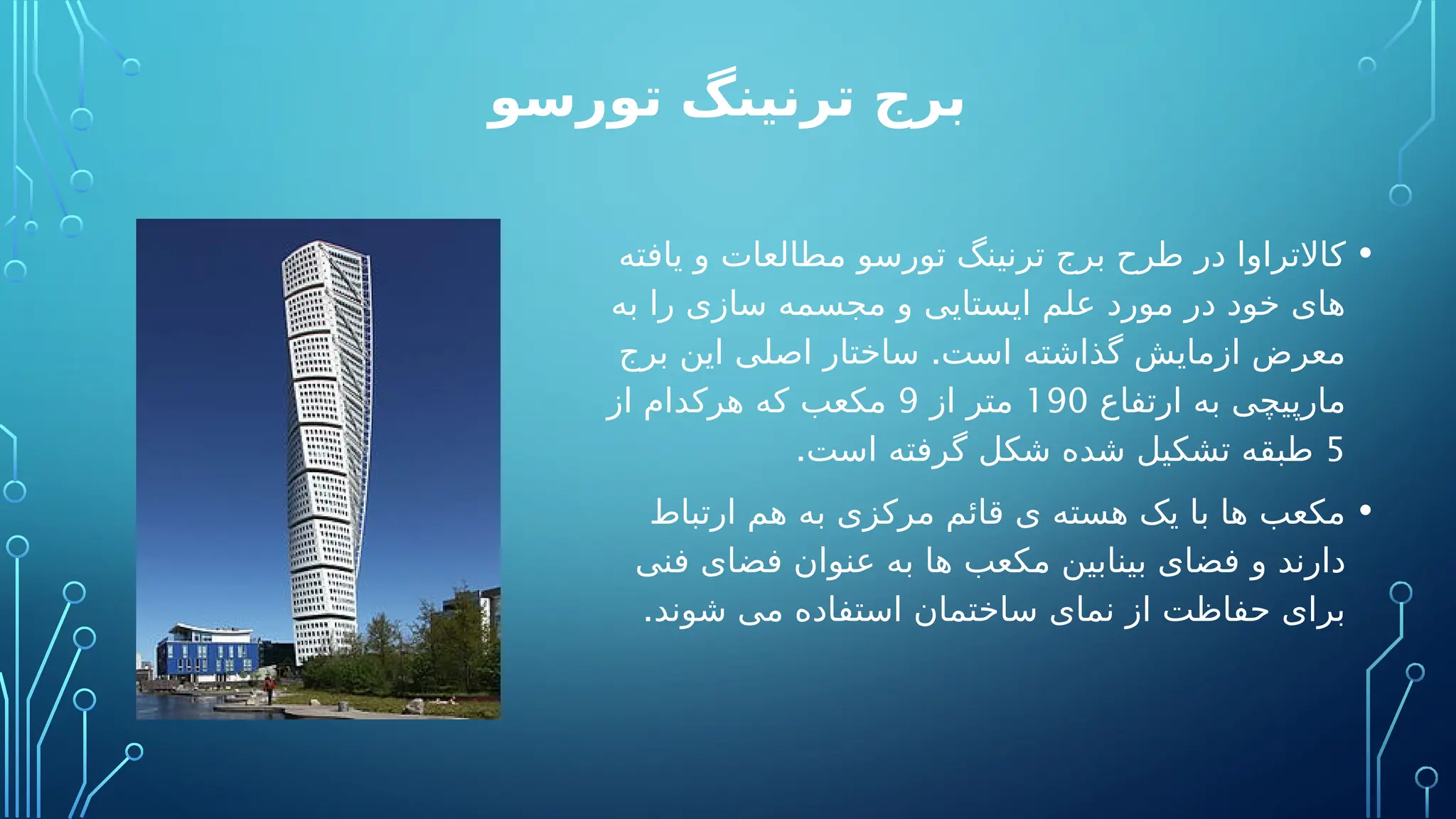 ‫تورسو‬ ‫ترنینگ‬ ‫برج‬
•
‫یافته‬ ‫و‬ ‫مطالعات‬ ‫تورسو‬ ‫ترنینگ‬ ‫برج‬ ‫طرح‬ ‫در‬ ‫کاالتراوا‬
‫به‬ ‫را‬ ‫سازی‬ ‫مجسمه‬ ‫و‬ ‫ایستایی‬ ‫علم‬ ‫مورد‬ ‫در‬ ‫خود‬ ‫های‬
.
‫برج‬ ‫این‬ ‫اصلی‬ ‫ساختار‬ ‫است‬ ‫گذاشته‬ ‫ازمایش‬ ‫معرض‬
‫ارتفاع‬ ‫به‬ ‫مارپیچی‬
190
‫از‬ ‫متر‬
9
‫از‬ ‫هرکدام‬ ‫که‬ ‫مکعب‬
5
.‫است‬ ‫گرفته‬ ‫شکل‬ ‫شده‬ ‫تشکیل‬ ‫طبقه‬
•
‫ارتباط‬ ‫هم‬ ‫به‬ ‫مرکزی‬ ‫قائم‬ ‫ی‬ ‫هسته‬ ‫یک‬ ‫با‬ ‫ها‬ ‫مکعب‬
‫فنی‬ ‫فضای‬ ‫عنوان‬ ‫به‬ ‫ها‬ ‫مکعب‬ ‫بینابین‬ ‫فضای‬ ‫و‬ ‫دارند‬
.‫شوند‬ ‫می‬ ‫استفاده‬ ‫ساختمان‬ ‫نمای‬ ‫از‬ ‫حفاظت‬ ‫برای‬
 