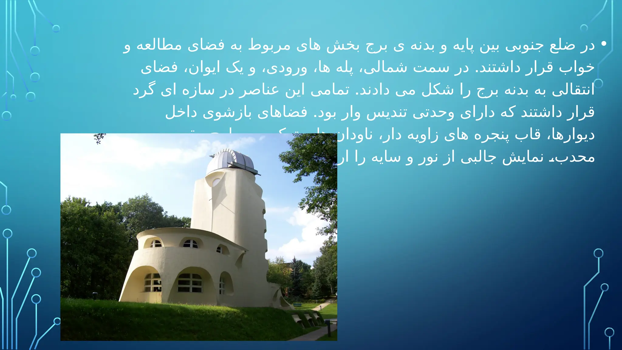 •
‫و‬ ‫مطالعه‬ ‫فضای‬ ‫به‬ ‫مربوط‬ ‫های‬ ‫بخش‬ ‫برج‬ ‫ی‬ ‫بدنه‬ ‫و‬ ‫پایه‬ ‫بین‬ ‫جنوبی‬ ‫ضلع‬ ‫در‬
.
‫فضای‬ ،‫ایوان‬ ‫یک‬ ‫و‬ ،‫ورودی‬ ،‫ها‬ ‫پله‬ ،‫شمالی‬ ‫سمت‬ ‫در‬ ‫داشتند‬ ‫قرار‬ ‫خواب‬
.
‫گرد‬ ‫ای‬ ‫سازه‬ ‫در‬ ‫عناصر‬ ‫این‬ ‫تمامی‬ ‫دادند‬ ‫می‬ ‫شکل‬ ‫را‬ ‫برج‬ ‫بدنه‬ ‫به‬ ‫انتقالی‬
.
‫داخل‬ ‫بازشوی‬ ‫فضاهای‬ ‫بود‬ ‫وار‬ ‫تندیس‬ ‫وحدتی‬ ‫دارای‬ ‫که‬ ‫داشتند‬ ‫قرار‬
‫و‬ ‫مقعر‬ ‫سطوح‬ ‫ترکیب‬ ‫و‬ ‫ها‬ ‫ناودان‬ ،‫دار‬ ‫زاویه‬ ‫های‬ ‫پنجره‬ ‫قاب‬ ،‫دیوارها‬
.‫دادند‬ ‫می‬ ‫ارائه‬ ‫را‬ ‫سایه‬ ‫و‬ ‫نور‬ ‫از‬ ‫جالبی‬ ‫نمایش‬ ،‫محدب‬
 