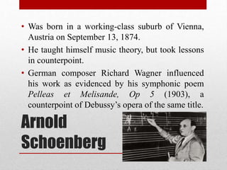 Arnold
Schoenberg
• Was born in a working-class suburb of Vienna,
Austria on September 13, 1874.
• He taught himself music theory, but took lessons
in counterpoint.
• German composer Richard Wagner influenced
his work as evidenced by his symphonic poem
Pelleas et Melisande, Op 5 (1903), a
counterpoint of Debussy’s opera of the same title.
 