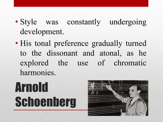 Arnold
Schoenberg
• Style was constantly undergoing
development.
• His tonal preference gradually turned
to the dissonant and atonal, as he
explored the use of chromatic
harmonies.
 