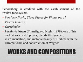 WORKS AND COMPOSITIONS
Schoenberg is credited with the establishment of the
twelve-tone system.
• Verklarte Nacht, Three Pieces for Piano, op. 11
• Pierrot Lunaire,
• Gurreleider
• Verklarte Nacht (Transfigured Night, 1899), one of his
earliest successful pieces, blends the lyricism,
instrumentation, and melodic beauty of Brahms with the
chromaticism and construction of Wagner.
 