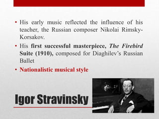 Igor Stravinsky
• His early music reflected the influence of his
teacher, the Russian composer Nikolai Rimsky-
Korsakov.
• His first successful masterpiece, The Firebird
Suite (1910), composed for Diaghilev’s Russian
Ballet
• Nationalistic musical style
 