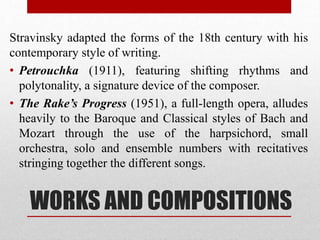 WORKS AND COMPOSITIONS
Stravinsky adapted the forms of the 18th century with his
contemporary style of writing.
• Petrouchka (1911), featuring shifting rhythms and
polytonality, a signature device of the composer.
• The Rake’s Progress (1951), a full-length opera, alludes
heavily to the Baroque and Classical styles of Bach and
Mozart through the use of the harpsichord, small
orchestra, solo and ensemble numbers with recitatives
stringing together the different songs.
 