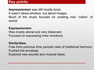Key points:
Impressionism was still mostly tonal.
It wasn’t about emotion, but about images.
Much of the music focused on creating new “colors” of
sound
Expressionism:
Was mostly atonal and very dissonant.
Focused on expressing inner emotions.
Similarities:
Free from previous time periods rules of traditional harmony.
Pushed the envelope.
Explored new sounds and musical ideas.
 