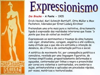 Die Brucke  – A Ponte -  1905 Erich Heckel, Karl Schmidt-Rottluff, Otto Müller e Max Pechstein, liderados por Ernst Lüdwig Kirchner Pretendiam uma arte mais pura e instintiva, directamente ligada à expressão das realidades interiores que fosse  “a ponte que leva do visível ao invisível”. Expressavam os sentimentos e traumas da alma humana com vigor, dramatismo, coragem, angústia e até violência, numa atitude que a que não era estranha a intenção de denúncia, de crítica e de contestação política e social. A estética do movimento foi, por consequência patética e convulsiva, revelada por uma linguagem figurativa, de formas simplificadas, propositadamente deformadas e aguçadas, contornadas por linhas a negro e preenchidas por cores ora violentas e contrastadas, ora sombrias e sujas, antinaturalistas e aplicadas em pinceladas rápidas, por vezes, matéricas e texturalizadas. Expressionismo 