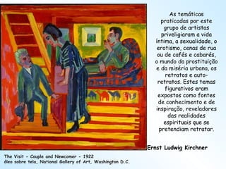 Ernst Ludwig Kirchner The Visit - Couple and Newcomer - 1922 óleo sobre tela, National Gallery of Art, Washington D.C. As temáticas praticadas por este grupo de artistas priveligiaram a vida íntima, a sexualidade, o erotismo, cenas de rua ou de cafés e cabarés, o mundo da prostituição e da miséria urbana, os retratos e auto-retratos. Estes temas figurativos eram expostos como fontes de conhecimento e de inspiração, reveladores das realidades espirituais que se pretendiam retratar. 