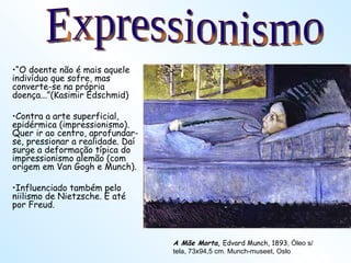 “ O doente não é mais aquele indivíduo que sofre, mas converte-se na própria doença...”(Kasimir Edschmid) Contra a arte superficial, epidérmica (impressionismo). Quer ir ao centro, aprofundar-se, pressionar a realidade. Daí surge a deformação típica do impressionismo alemão (com origem em Van Gogh e Munch). Influenciado também pelo niilismo de Nietzsche. E até por Freud. A Mãe Morta ,  Edvard Munch, 1893 , Óleo s/ tela, 73x94,5 cm. Munch-museet, Oslo Expressionismo 