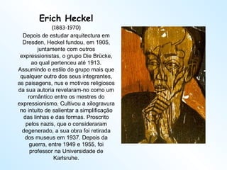 Erich Heckel (1883-1970) Depois de estudar arquitectura em Dresden, Heckel fundou, em 1905, juntamente com outros expressionistas, o grupo Die Brücke, ao qual pertenceu até 1913. Assumindo o estilo do grupo mais que qualquer outro dos seus integrantes, as paisagens, nus e motivos religiosos da sua autoria revelaram-no como um romântico entre os mestres do expressionismo. Cultivou a xilogravura no intuito de salientar a simplificação das linhas e das formas. Proscrito pelos nazis, que o consideraram degenerado, a sua obra foi retirada dos museus em 1937. Depois da guerra, entre 1949 e 1955, foi professor na Universidade de Karlsruhe. 
