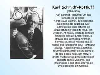 Karl Schmidt-Rottluff (1884-1976) Karl Schmidt-Rottluff foi um dos fundadores do grupo  A Ponte/ Die Brücke ,, que receberia esse nome por sugestão sua.  Começou os seus estudos de arquitectura no verão de 1905, em Dresden. Ali reatou amizade com um amigo de colégio, Erich Heckel, e através dele conheceu Kirchner.   Formou-se, nesse mesmo ano, o núcleo dos fundadores do A Ponte/ Die Brücke . Nesse momento, Schmidt resolveu acrescentar ao seu nome o da sua cidade natal. Em 1912, o artista mudou a sua pintura devido ao contacto com o Cubismo, que influenciaria a sua obra, através de uma exposição em Colónia.  