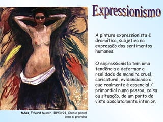 Mãos , Edvard Munch, 1893/94 , Óleo e pastel óleo s/ prancha Expressionismo A pintura expressionista é dramática, subjetiva na expressão dos sentimentos humanos. O expressionista tem uma tendência a deformar a realidade de maneira cruel, caricatural, evidenciando o que realmente é essencial / primordial numa pessoa, coisa ou situação, de um ponto de vista absolutamente interior. 