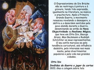 Otto Dix Inválidos da Guerra a jogar às cartas 1920; óleo e colagem sobre tela O Expressionismo de Die Brücke não se restringiu à pintura e à gravura, tendo tido expressão, igualmente na literatura, na música e arquitectura. Após a Primeira Grande Guerra, o movimento renasceu revelando o desespero, o delírio e a desordem sentidos pelo povo alemão durante a Guerra, denominando-se então de  Nova Objectividade  ou  Realismo Mágico , que teve em Otto Dix, George Grosz, Max Beckmann e Rudolph Schilchter os seus representantes. O seu estilo marcava-se pela tendência caricatural, sob influência dadaísta, pelo interesse nos mass media, pelos divertimentos populares e pela vida nas grandes cidades. 