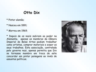 Otto Dix * Pintor alemão;  * Nasceu em 1891;  * Morreu em 1969; * Depois de os nazis subirem ao poder na Alemanha,  apenas os membros da Câmara Imperial de Belas Artes podiam trabalhar como artistas, comprar materiais e expor os seus trabalhos. Esta associação, controlada pelo governo nazi, apenas permitiu que Dix se tornasse membro em troca de este concordar em pintar paisagens ao invés de assuntos políticos.  