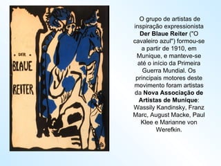   O grupo de artistas de inspiração expressionista  Der Blaue Reiter  ("O cavaleiro azul") formou-se a partir de 1910, em Munique, e manteve-se até o início da Primeira Guerra Mundial. Os principais motores deste movimento foram artistas da  Nova Associação de Artistas de Munique : Wassily Kandinsky, Franz Marc, August Macke, Paul Klee e Marianne von Werefkin. 