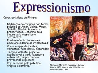 Características da Pintura: Utilização da cor para dar forma plástica ao Amor, Ciúme, Medo, Solidão, Miséria humana, a prostutuição. Deforma-se a figura para ressaltar o sentimento. Predominância dos valores emocionais sobre os intelectuais. Cores resplandescentes, vibrantes, fundidas ou separadas. Técnica violenta: pincel ou espátula vai e vem, fazendo e refazendo, empastando ou provocando explosões. Preferências pelo patético, trágico e sombrio. Natureza Morta (A Assassina) , Edvard Munch, 1906 , Óleo s/ tela, 110x120 cm. Munch-museet. Oslo Expressionismo 