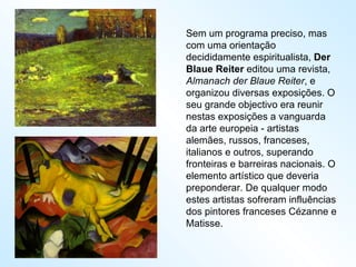 Sem um programa preciso, mas com uma orientação decididamente espiritualista,  Der Blaue Reiter  editou uma revista,  Almanach der Blaue Reiter , e organizou diversas exposições. O seu grande objectivo era reunir nestas exposições a vanguarda da arte europeia - artistas alemães, russos, franceses, italianos e outros, superando fronteiras e barreiras nacionais. O elemento artístico que deveria preponderar. De qualquer modo estes artistas sofreram influências dos pintores franceses Cézanne e Matisse. 