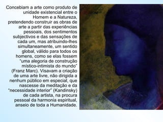 Concebiam a arte como produto de unidade existencial entre o Homem e a Natureza, pretendendo construir as obras de arte a partir das experiências pessoais, dos sentimentos subjectivos e das sensações de cada um, mas atribuindo-lhes simultaneamente, um sentido global, válido para todos os homens, como se elas fossem “uma alegoria de construção místico-intimista do mundo” (Franz Marc). Visavam a criação de uma arte livre, não dirigida a nenhum público em especial, que nascesse da meditação e da “necessidade interior” (Kandinsky) de cada artista, na procura pessoal da harmonia espiritual, anseio de toda a Humanidade. 
