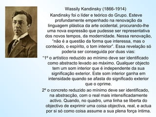 Wassily Kandinsky (1866-1914) Kandinsky foi o líder e teórico do Grupo. Esteve profundamente empenhado na renovação da linguagem plástica da arte ocidental, procurando-lhe uma nova expressão que pudesse ser representativa dos novos tempos, da modernidade. Nessa renovação, “não é a questão da forma que interessa, mas o conteúdo, o espírito, o tom interior”. Essa revelação só poderia ser conseguida por duas vias: “ 1º o artístico reduzido ao mínimo deve ser identificado como abstracto levado ao máximo. Qualquer objecto tem um som interior que é independente da sua significação exterior. Este som interior ganha em intensidade quando se afasta do significado exterior que o oprime. 2º o concreto reduzido ao mínimo deve ser identificado, na abstracção, com o real mais intensificadamente activo. Quando, no quadro, uma linha se liberta do objectivo de exprimir uma coisa objectiva, real, e actua por si só como coisa assume a sua plena força íntima. 