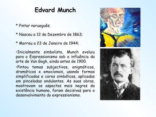 Edvard Munch * Pintor norueguês;  * Nasceu a 12 de Dezembro de 1863; * Morreu a 23 de Janeiro de 1944; Inicialmente simbolista, Munch evoluiu para o Expressionismo sob a influência da arte de Van Gogh, ainda antes de 1900.  Pintou temas subjectivos, enigmáticos, dramáticos e emocionais, usando formas simplificadas e cores simbólicas, aplicadas em pinceladas ondulantes. As suas obras, mostravam os aspectos mais negros da existência humana, foram decisivas para o desenvolvimento do expressionismo. 