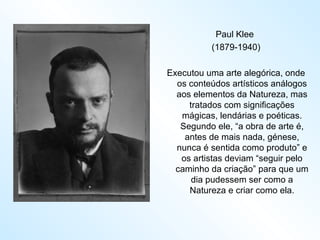 Paul Klee  (1879-1940) Executou uma arte alegórica, onde os conteúdos artísticos análogos aos elementos da Natureza, mas tratados com significações mágicas, lendárias e poéticas. Segundo ele, “a obra de arte é, antes de mais nada, génese, nunca é sentida como produto” e os artistas deviam “seguir pelo caminho da criação” para que um dia pudessem ser como a Natureza e criar como ela. 