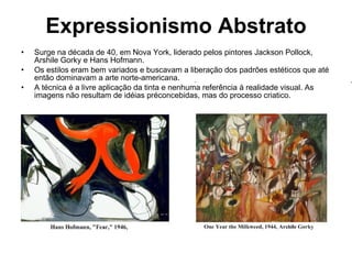 Expressionismo Abstrato Surge na década de 40, em Nova York, liderado pelos pintores Jackson Pollock, Arshile Gorky e Hans Hofmann. Os estilos eram bem variados e buscavam a liberação dos padrões estéticos que até então dominavam a arte norte-americana.  A técnica é a livre aplicação da tinta e nenhuma referência à realidade visual. As imagens não resultam de idéias préconcebidas, mas do processo criatico. 