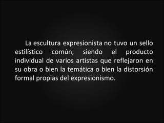 La escultura expresionista no tuvo un sello
estilístico común, siendo el producto
individual de varios artistas que reflejaron en
su obra o bien la temática o bien la distorsión
formal propias del expresionismo.
 