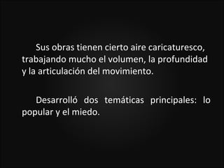 Sus obras tienen cierto aire caricaturesco,
trabajando mucho el volumen, la profundidad
y la articulación del movimiento.

   Desarrolló dos temáticas principales: lo
popular y el miedo.
 