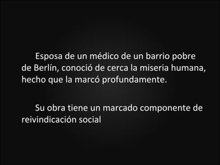 Esposa de un médico de un barrio pobre
de Berlín, conoció de cerca la miseria humana,
hecho que la marcó profundamente.

    Su obra tiene un marcado componente de
reivindicación social
 