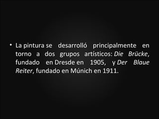 • La pintura se desarrolló principalmente en
  torno a dos grupos artísticos: Die Brücke,
  fundado en Dresde en 1905, y Der Blaue
  Reiter, fundado en Múnich en 1911.
 