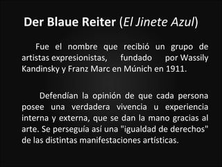 Der Blaue Reiter (El Jinete Azul)
    Fue el nombre que recibió un grupo de
artistas expresionistas, fundado por Wassily
Kandinsky y Franz Marc en Múnich en 1911.

     Defendían la opinión de que cada persona
posee una verdadera vivencia u experiencia
interna y externa, que se dan la mano gracias al
arte. Se perseguía así una "igualdad de derechos"
de las distintas manifestaciones artísticas.
 