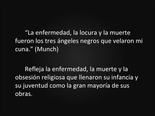 “La enfermedad, la locura y la muerte
fueron los tres ángeles negros que velaron mi
cuna.” (Munch)

    Refleja la enfermedad, la muerte y la
obsesión religiosa que llenaron su infancia y
su juventud como la gran mayoría de sus
obras.
 