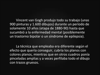 Vincent van Gogh produjo todo su trabajo (unas
900 pinturas y 1.600 dibujos) durante un período de
solamente 10 años (etapa de 1880-90) hasta que
sucumbió a la enfermedad mental (posiblemente
un trastorno bipolar o un síndrome de epilepsia).

    La técnica que empleaba era diferente según el
efecto que quería conseguir, cubría los planos con
colores planos, mientras que en otros cuadros ponía
pinceladas amplias y a veces perfilaba todo el dibujo
con trazos gruesos.
 