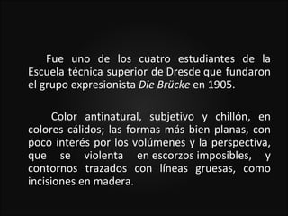 Fue uno de los cuatro estudiantes de la
Escuela técnica superior de Dresde que fundaron
el grupo expresionista Die Brücke en 1905.

      Color antinatural, subjetivo y chillón, en
colores cálidos; las formas más bien planas, con
poco interés por los volúmenes y la perspectiva,
que se violenta en escorzos imposibles, y
contornos trazados con líneas gruesas, como
incisiones en madera.
 
