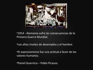 •1914 - Alemania sufre las consecuencias de la
Primera Guerra Mundial.

•Los altos niveles de desempleo y el hambre.

•El expresionismo fue una actitud a favor de los
valores humanos.

•Painel Guernica – Pablo Picasso.
 