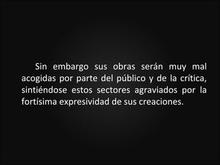 Sin embargo sus obras serán muy mal
acogidas por parte del público y de la crítica,
sintiéndose estos sectores agraviados por la
fortísima expresividad de sus creaciones.
 