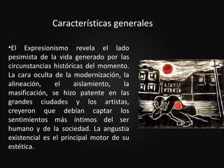 Características generales

•El Expresionismo revela el lado
pesimista de la vida generado por las
circunstancias históricas del momento.
La cara oculta de la modernización, la
alineación,     el    aislamiento,    la
masificación, se hizo patente en las
grandes ciudades y los artistas,
creyeron que debían captar los
sentimientos más íntimos del ser
humano y de la sociedad. La angustia
existencial es el principal motor de su
estética.
 