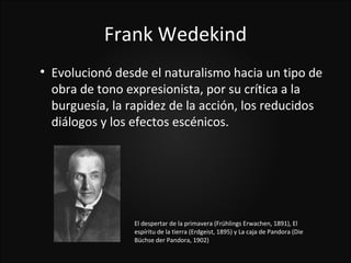 Frank Wedekind

    Evolucionó desde el naturalismo hacia un tipo de
    obra de tono expresionista, por su crítica a la
    burguesía, la rapidez de la acción, los reducidos
    diálogos y los efectos escénicos.




                   El despertar de la primavera (Frühlings Erwachen, 1891), El
                   espíritu de la tierra (Erdgeist, 1895) y La caja de Pandora (Die
                   Büchse der Pandora, 1902)
 