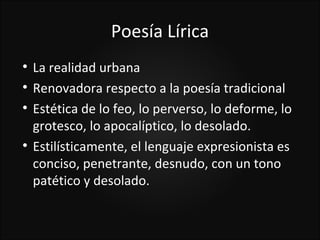 Poesía Lírica

    La realidad urbana

    Renovadora respecto a la poesía tradicional

    Estética de lo feo, lo perverso, lo deforme, lo
    grotesco, lo apocalíptico, lo desolado.

    Estilísticamente, el lenguaje expresionista es
    conciso, penetrante, desnudo, con un tono
    patético y desolado.
 