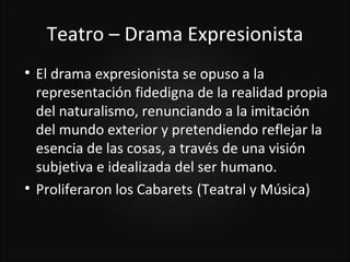 Teatro – Drama Expresionista

    El drama expresionista se opuso a la
    representación fidedigna de la realidad propia
    del naturalismo, renunciando a la imitación
    del mundo exterior y pretendiendo reflejar la
    esencia de las cosas, a través de una visión
    subjetiva e idealizada del ser humano.

    Proliferaron los Cabarets (Teatral y Música)
 