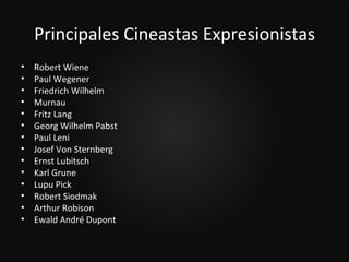 Principales Cineastas Expresionistas
•   Robert Wiene
•   Paul Wegener
•   Friedrich Wilhelm
•   Murnau
•   Fritz Lang
•   Georg Wilhelm Pabst
•   Paul Leni
•   Josef Von Sternberg
•   Ernst Lubitsch
•   Karl Grune
•   Lupu Pick
•   Robert Siodmak
•   Arthur Robison
•   Ewald André Dupont
 