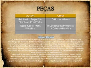 PEÇAS
                        AUTOR                                  OBRA
              Reinhard J. Sorge, Carl                   O Homem-Massa
              Sternheim, Ernst Toller
                Georg Kaiser, Frank               O Despertar da Primavera,
                    Wedekind                         A Caixa de Pandora


                                       Masse Mensch
    Deutschland im November 1918 bis zum Mai 1919: Irenes Ehemann, ein Bürgerlicher und
 Handlanger der Bankiers, droht mit Scheidung, weil die Gattin das Staatswohl schädige und den
inneren Feind unterstütze. Irene ist nicht erpressbar. Dem Staat des Gatten will sie die Maske von
   der Mörderfratze reißen. Der Ehemann, der an der Effektenbörse den Bankiers als Schreiber
dient, meint, Krieg sei zum Überleben seines Staates erforderlich. Obwohl die Schlacht im Westen
 verloren ist, wird an Flammenwerfern und Giftgas weiter verdient. Die Bankiers tanzen darob vor
                             Freude einen Foxtrott um das Börsenpult.
     Die Arbeiter wollen dem Sterben in den Schützengräben ein Ende machen, indem sie die
     Maschinen in den Rüstungsfabriken stürmen. Irene ruft zum Streik auf. Ihr Widerpart, der
   Namenlose, ruft: „Revolution!“ Irene will neues Morden verhindern. Der Namenlose setzt sich
  gegen Irene durch. Die Arbeiter unterliegen. Irene wird gefangen genommen und hingerichtet.
 