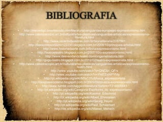 BIBLIOGRAFIA
    •       http://meuartigo.brasilescola.com/literatura/vanguardas-europeias-expressionismo.htm
•       http://www.caleidoscopio.art.br/cultural/artes-plasticas/vanguardas-artisticas/expressionismo-
                                                            literatura.html
                         •     http://www.recantodasletras.com.br/teorialiteraria/2287881
          •     http://6aexpressionismo122233.blogspot.com.br/2008/10/principais-artistas.html
                         •     http://www.historiadaarte.com.br/linha/expressionismo.html
                   •     http://teatroeteatro.blogspot.com.br/2007/10/o-expressionismo.html
                            •     http://www.desvendandoteatro.com/origemehistoria.htm
                 •     http://gugu-teatro.blogspot.com.br/2012/02/teatro-expressionista.html
•       http://www.caleidoscopio.art.br/cultural/artes-plasticas/vanguardas-artisticas/expressionismo-
                                                               teatro.html
                                 •      http://www.youtube.com/watch?v=QNCIz-_QFrs
                               •       http://www.youtube.com/watch?v=YHl7ZxWPYMs
                          •     http://pt.wikipedia.org/wiki/M%C3%BAsica_expressionista
             •     http://oexpressionismo.blogspot.com.br/2009/09/musica-expressionista.html
                       •      http://www.tumblr.com/tagged/literatura?before=1318805641
                   •     http://pt.wikipedia.org/wiki/Categoria:Escritores_do_expressionismo
                                   •      http://pt.wikipedia.org/wiki/Kasimir_Edschmid
                                   •      http://pt.wikipedia.org/wiki/Albert_Ehrenstein
                                        •    http://pt.wikipedia.org/wiki/Georg_Heym
                                     •     http://pt.wikipedia.org/wiki/Paul_Scheerbart
                                     •     http://de.wikipedia.org/wiki/Masse_Mensch
 